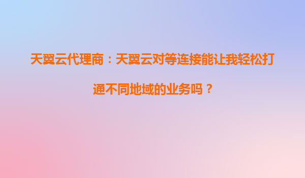天翼云代理商：天翼云对等连接能让我轻松打通不同地域的业务吗？