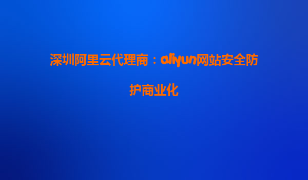 深圳阿里云代理商：aliyun网站安全防护商业化