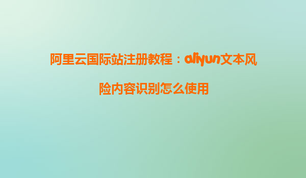 阿里云国际站注册教程：aliyun文本风险内容识别怎么使用