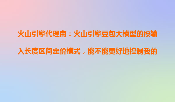 火山引擎代理商：火山引擎豆包大模型的按输入长度区间定价模式，能不能更好地控制我的AI使用成本？