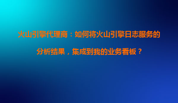 火山引擎代理商：如何将火山引擎日志服务的分析结果，集成到我的业务看板？