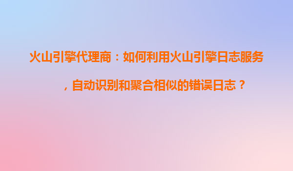 火山引擎代理商：如何利用火山引擎日志服务，自动识别和聚合相似的错误日志？