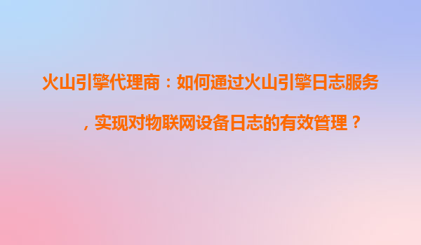 火山引擎代理商：如何通过火山引擎日志服务，实现对物联网设备日志的有效管理？