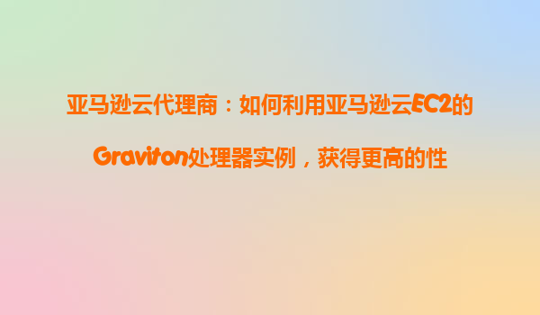 亚马逊云代理商：如何利用亚马逊云EC2的Graviton处理器实例，获得更高的性价比？