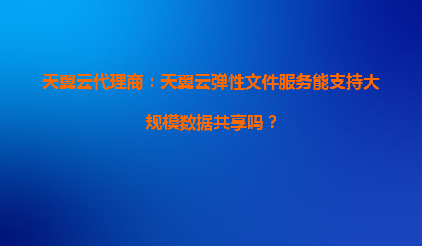 天翼云代理商：天翼云弹性文件服务能支持大规模数据共享吗？