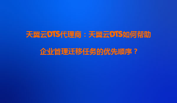 天翼云DTS代理商：天翼云DTS如何帮助企业管理迁移任务的优先顺序？