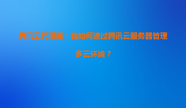腾讯云代理商：我如何通过腾讯云服务器管理多云环境？
