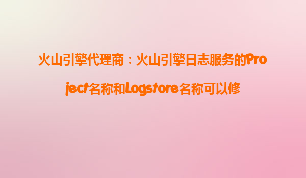 火山引擎代理商：火山引擎日志服务的Project名称和Logstore名称可以修改吗？