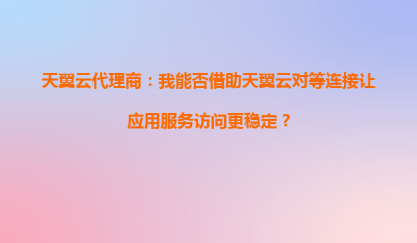 天翼云代理商：我能否借助天翼云对等连接让应用服务访问更稳定？