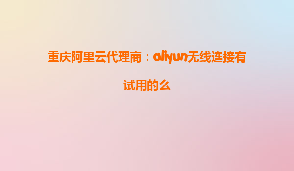 重庆阿里云代理商：aliyun无线连接有试用的么