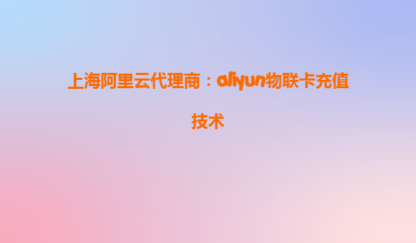 上海阿里云代理商：aliyun物联卡充值技术