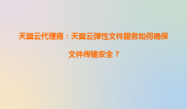 天翼云代理商：天翼云弹性文件服务如何确保文件传输安全？