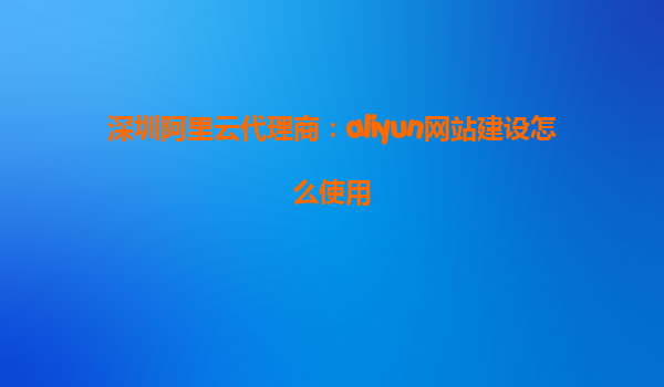 深圳阿里云代理商：aliyun网站建设怎么使用