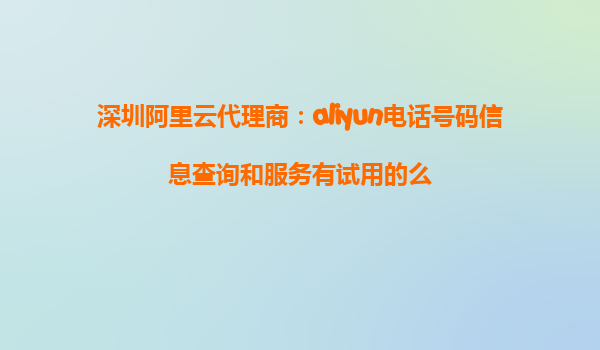深圳阿里云代理商：aliyun电话号码信息查询和服务有试用的么