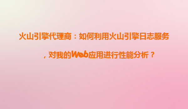 火山引擎代理商：如何利用火山引擎日志服务，对我的Web应用进行性能分析？