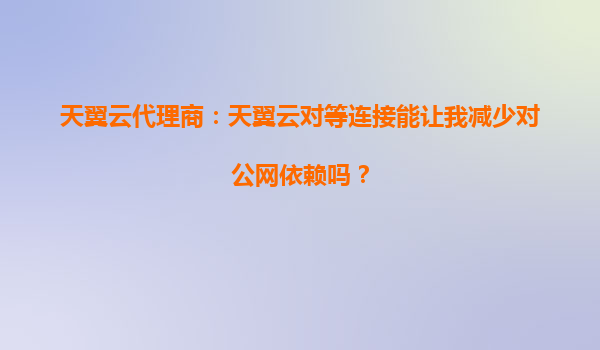 天翼云代理商：天翼云对等连接能让我减少对公网依赖吗？