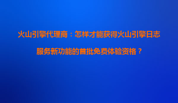 火山引擎代理商：怎样才能获得火山引擎日志服务新功能的首批免费体验资格？