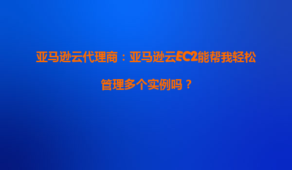 亚马逊云代理商：亚马逊云EC2能帮我轻松管理多个实例吗？