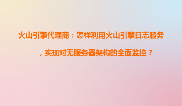 火山引擎代理商：怎样利用火山引擎日志服务，实现对无服务器架构的全面监控？