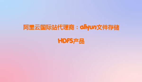 阿里云国际站代理商：aliyun文件存储HDFS产品