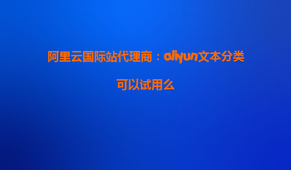 阿里云国际站代理商：aliyun文本分类可以试用么