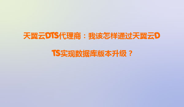 天翼云DTS代理商：我该怎样通过天翼云DTS实现数据库版本升级？