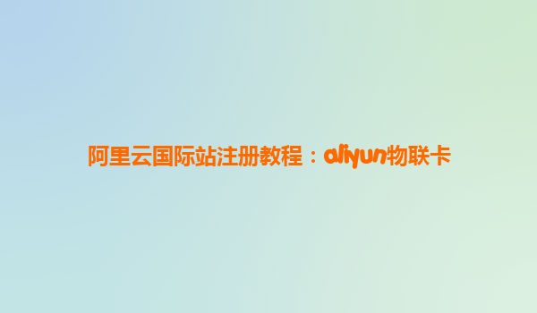 阿里云国际站注册教程：aliyun物联卡