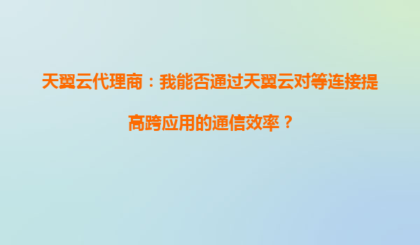 天翼云代理商：我能否通过天翼云对等连接提高跨应用的通信效率？