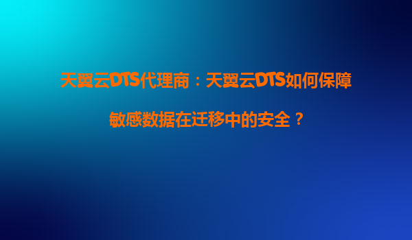 天翼云DTS代理商：天翼云DTS如何保障敏感数据在迁移中的安全？