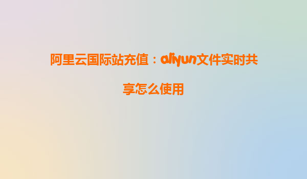 阿里云国际站充值：aliyun文件实时共享怎么使用