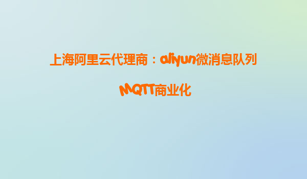 上海阿里云代理商：aliyun微消息队列 MQTT商业化