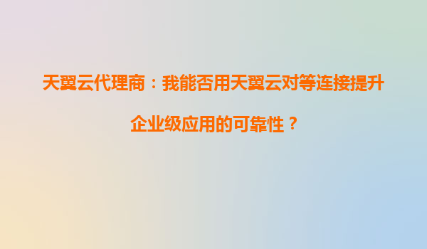天翼云代理商：我能否用天翼云对等连接提升企业级应用的可靠性？