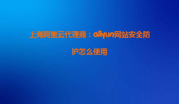 上海阿里云代理商：aliyun网站安全防护怎么使用