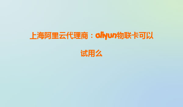 上海阿里云代理商：aliyun物联卡可以试用么