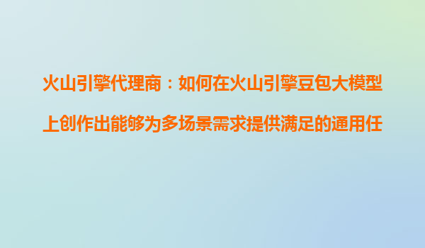 火山引擎代理商：如何在火山引擎豆包大模型上创作出能够为多场景需求提供满足的通用任务AI产品？