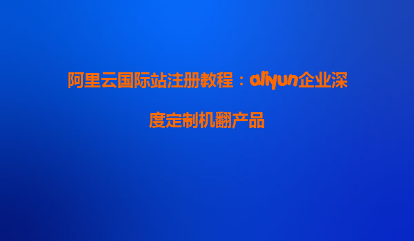 阿里云国际站注册教程：aliyun企业深度定制机翻产品