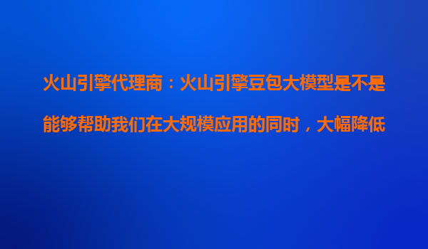 火山引擎代理商：火山引擎豆包大模型是不是能够帮助我们在大规模应用的同时，大幅降低模型推理的单位成本？