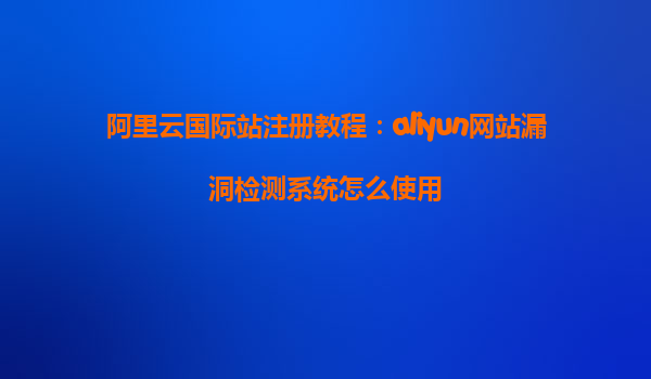 阿里云国际站注册教程：aliyun网站漏洞检测系统怎么使用