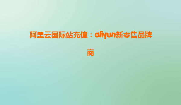 阿里云国际站充值：aliyun新零售品牌商