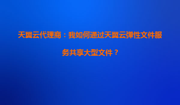 天翼云代理商：我如何通过天翼云弹性文件服务共享大型文件？