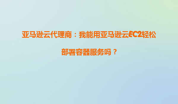 亚马逊云代理商：我能用亚马逊云EC2轻松部署容器服务吗？