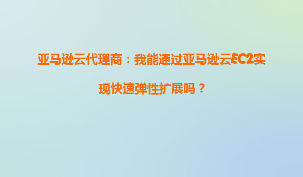 亚马逊云代理商：我能通过亚马逊云EC2实现快速弹性扩展吗？