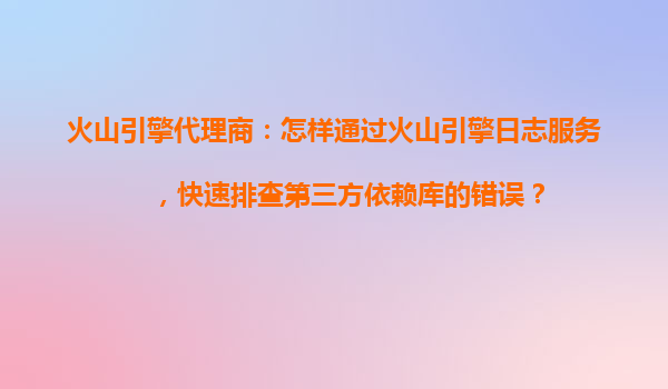 火山引擎代理商：怎样通过火山引擎日志服务，快速排查第三方依赖库的错误？