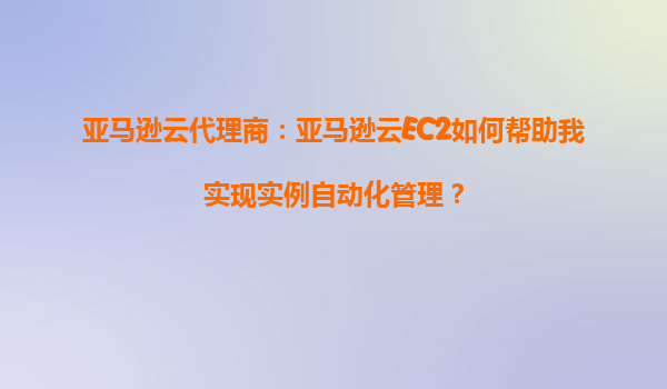 亚马逊云代理商：亚马逊云EC2如何帮助我实现实例自动化管理？