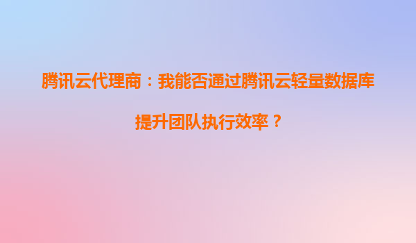 腾讯云代理商：我能否通过腾讯云轻量数据库提升团队执行效率？