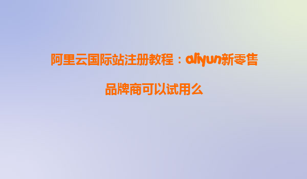 阿里云国际站注册教程：aliyun新零售品牌商可以试用么