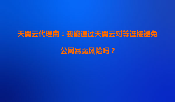 天翼云代理商：我能通过天翼云对等连接避免公网暴露风险吗？