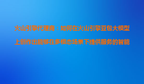 火山引擎代理商：如何在火山引擎豆包大模型上创作出能够在多模态场景下提供服务的智能体？