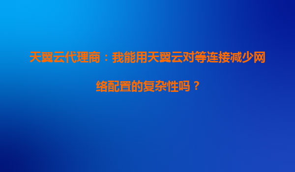 天翼云代理商：我能用天翼云对等连接减少网络配置的复杂性吗？