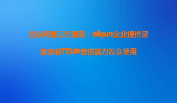 北京阿里云代理商：aliyun企业提供深度定制TTS声音的能力怎么使用